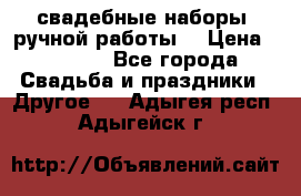 свадебные наборы (ручной работы) › Цена ­ 1 200 - Все города Свадьба и праздники » Другое   . Адыгея респ.,Адыгейск г.